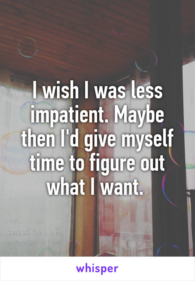 I wish I was less impatient. Maybe then I'd give myself time to figure out what I want. 