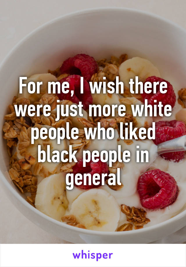 For me, I wish there were just more white people who liked black people in general