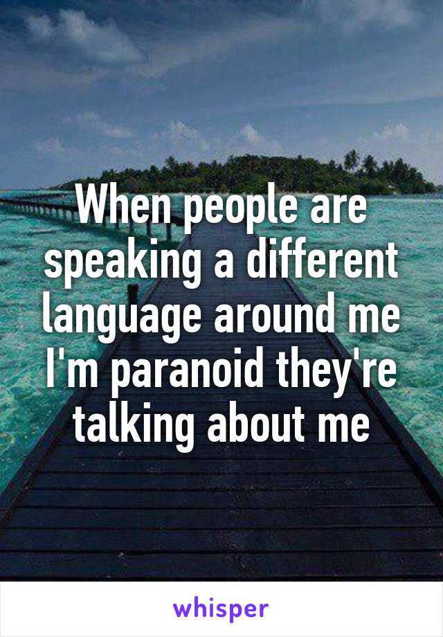 When people are speaking a different language around me I'm paranoid they're talking about me