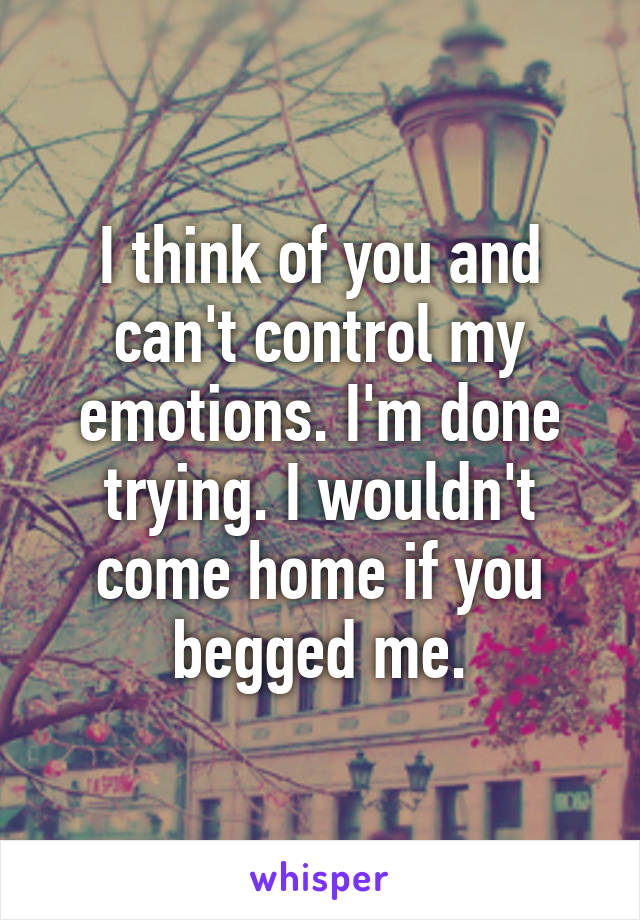 I think of you and can't control my emotions. I'm done trying. I wouldn't come home if you begged me.