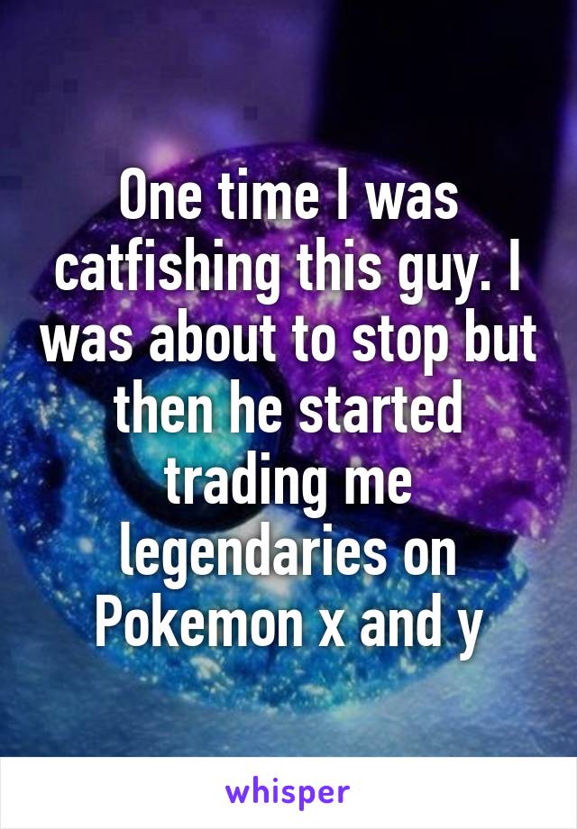 One time I was catfishing this guy. I was about to stop but then he started trading me legendaries on Pokemon x and y