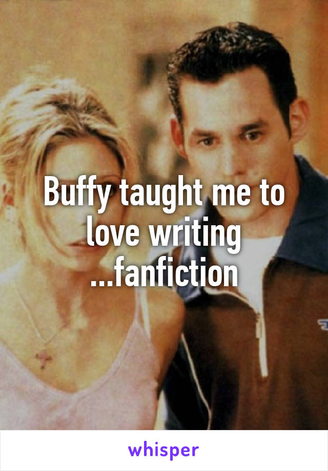 Buffy taught me to love writing ...fanfiction