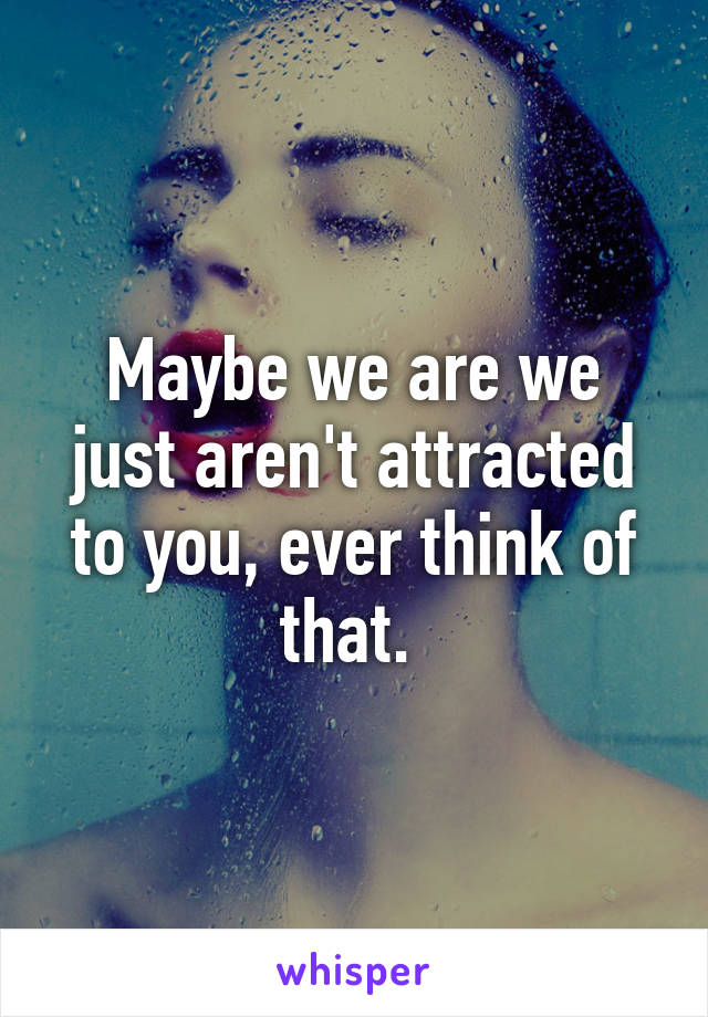 Maybe we are we just aren't attracted to you, ever think of that. 