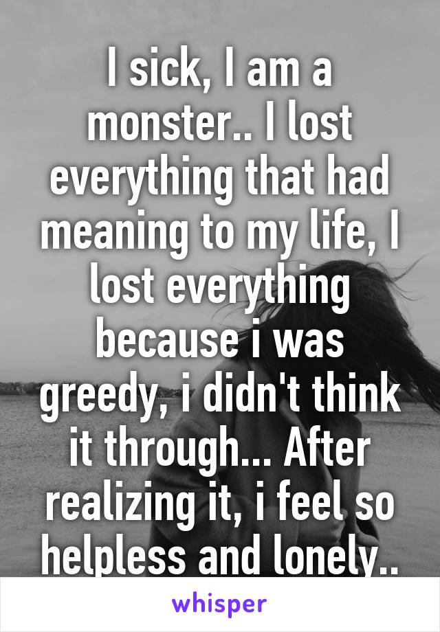 I sick, I am a monster.. I lost everything that had meaning to my life, I lost everything because i was greedy, i didn't think it through... After realizing it, i feel so helpless and lonely..