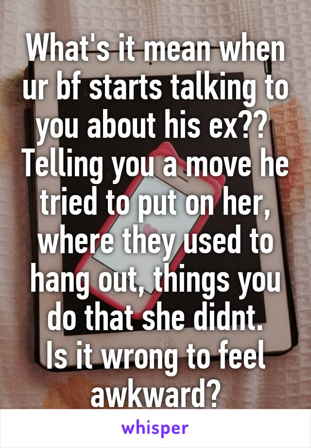 What's it mean when ur bf starts talking to you about his ex??  Telling you a move he tried to put on her, where they used to hang out, things you do that she didnt.
Is it wrong to feel awkward?