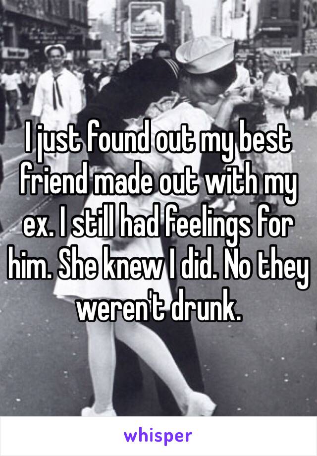 I just found out my best friend made out with my ex. I still had feelings for him. She knew I did. No they weren't drunk. 