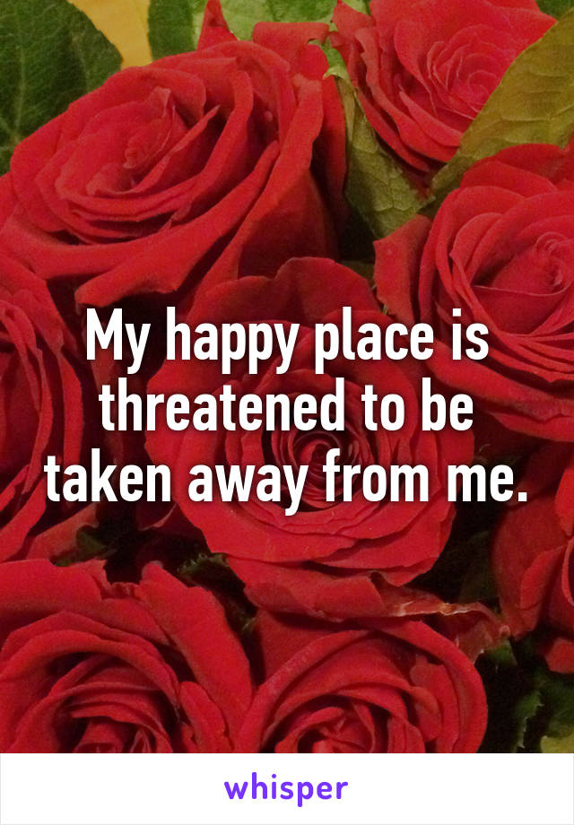 My happy place is threatened to be taken away from me.