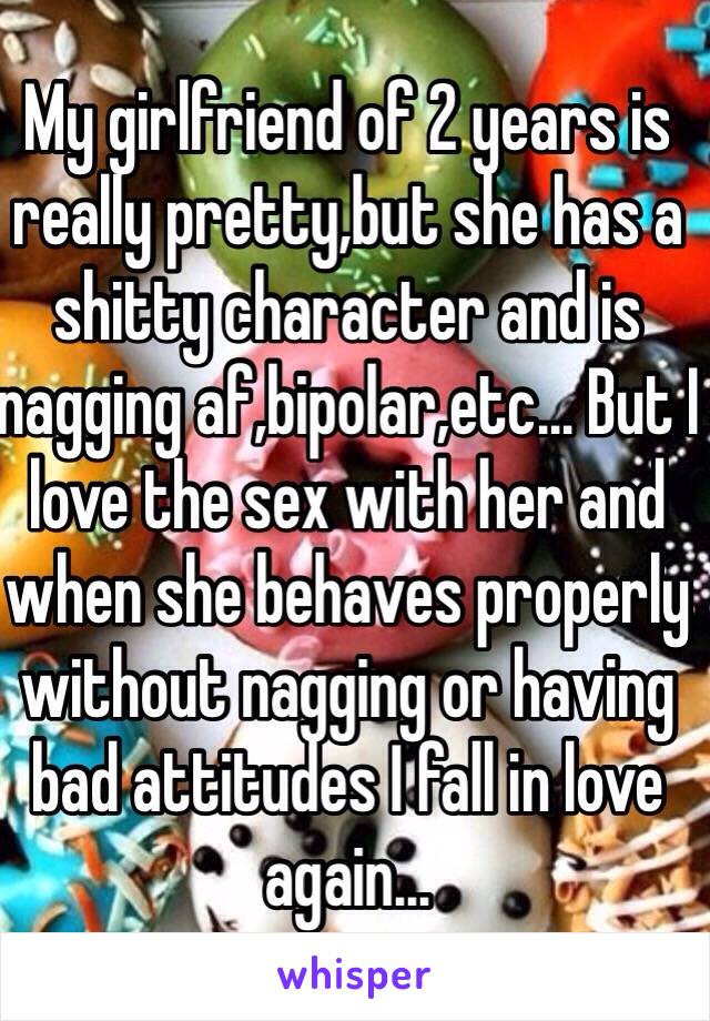 My girlfriend of 2 years is really pretty,but she has a shitty character and is nagging af,bipolar,etc... But I love the sex with her and when she behaves properly without nagging or having bad attitudes I fall in love again...