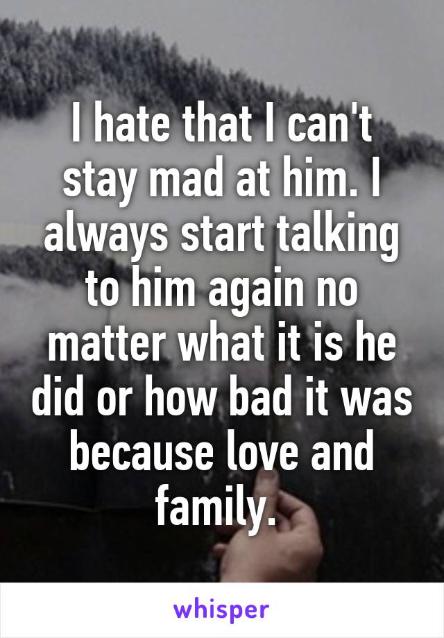 I hate that I can't stay mad at him. I always start talking to him again no matter what it is he did or how bad it was because love and family. 