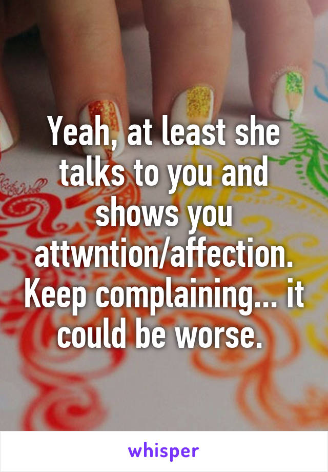 Yeah, at least she talks to you and shows you attwntion/affection. Keep complaining... it could be worse. 