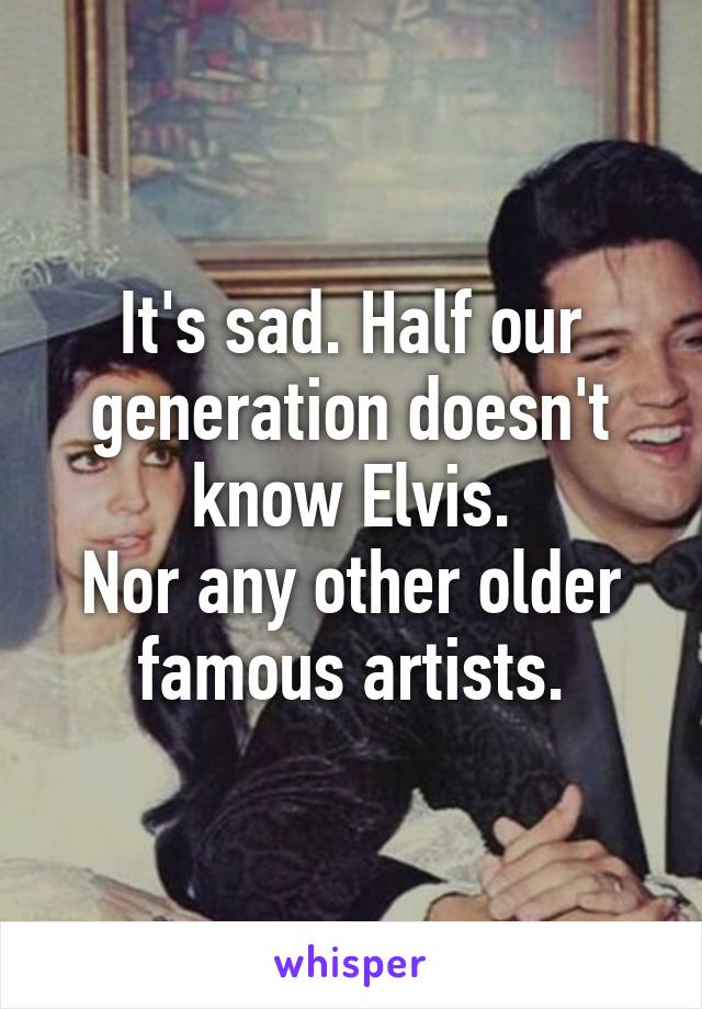 It's sad. Half our generation doesn't know Elvis.
Nor any other older famous artists.