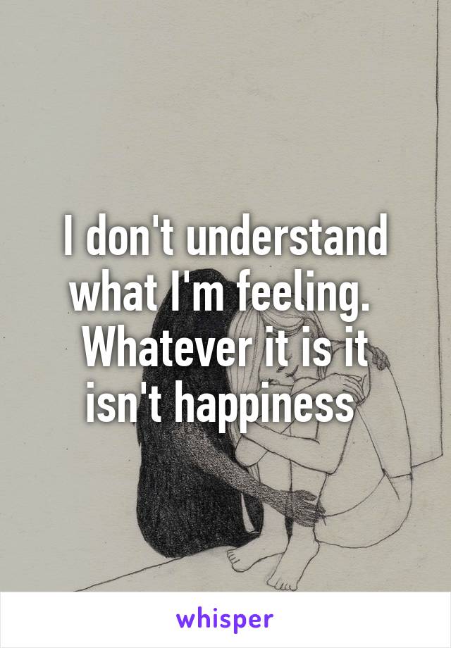 I don't understand what I'm feeling. 
Whatever it is it isn't happiness 