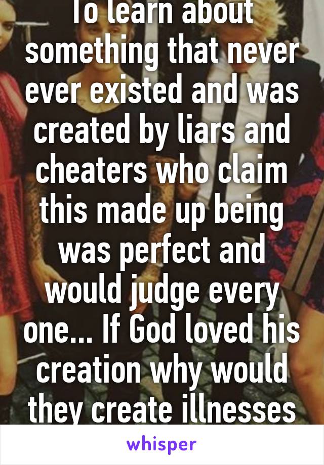 To learn about something that never ever existed and was created by liars and cheaters who claim this made up being was perfect and would judge every one... If God loved his creation why would they create illnesses that hurt and kill?