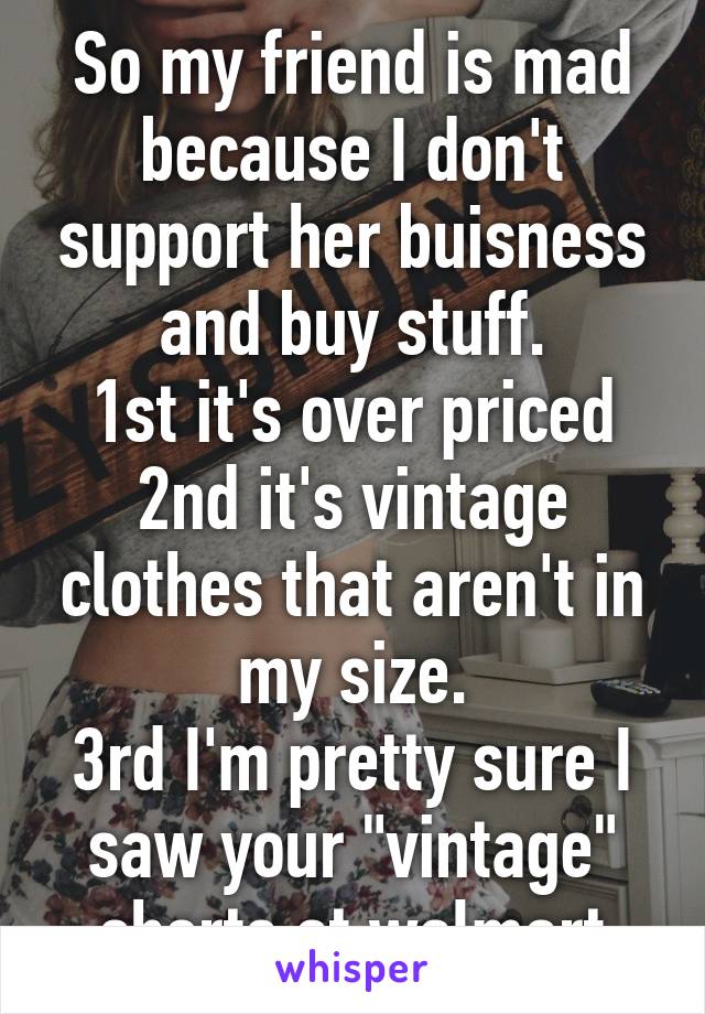 So my friend is mad because I don't support her buisness and buy stuff.
1st it's over priced
2nd it's vintage clothes that aren't in my size.
3rd I'm pretty sure I saw your "vintage" shorts at walmart