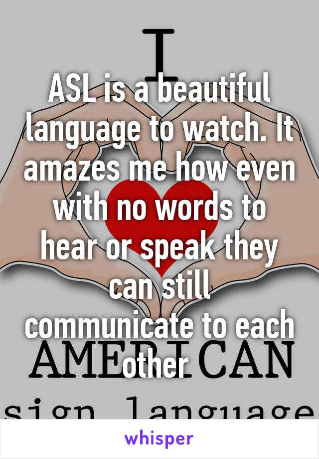 ASL is a beautiful language to watch. It amazes me how even with no words to hear or speak they can still communicate to each other 