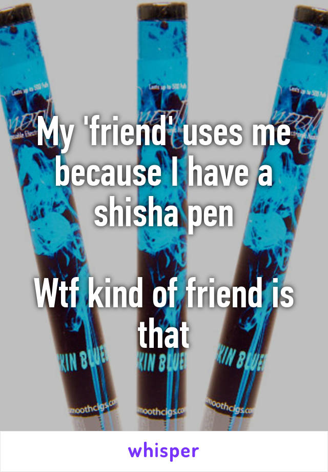 My 'friend' uses me because I have a shisha pen

Wtf kind of friend is that