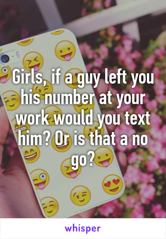 Girls, if a guy left you his number at your work would you text him? Or is that a no go?