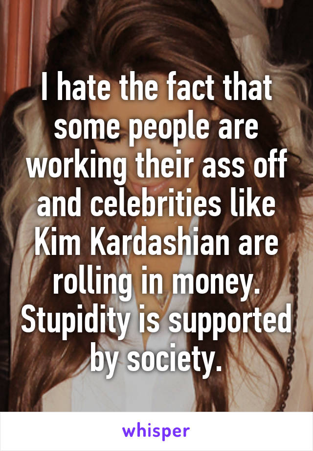 I hate the fact that some people are working their ass off and celebrities like Kim Kardashian are rolling in money. Stupidity is supported by society.