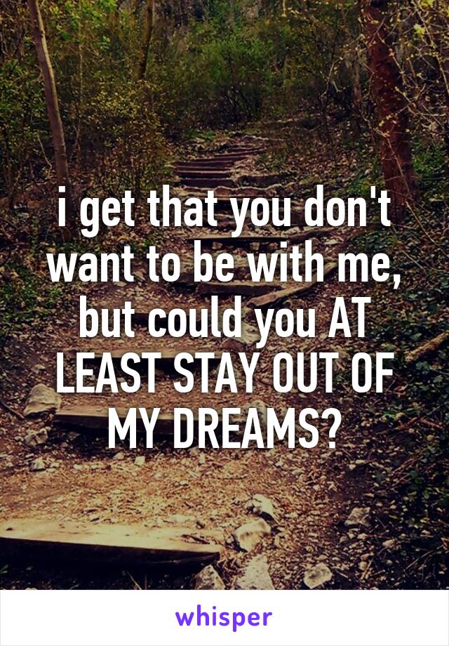 i get that you don't want to be with me, but could you AT LEAST STAY OUT OF MY DREAMS?