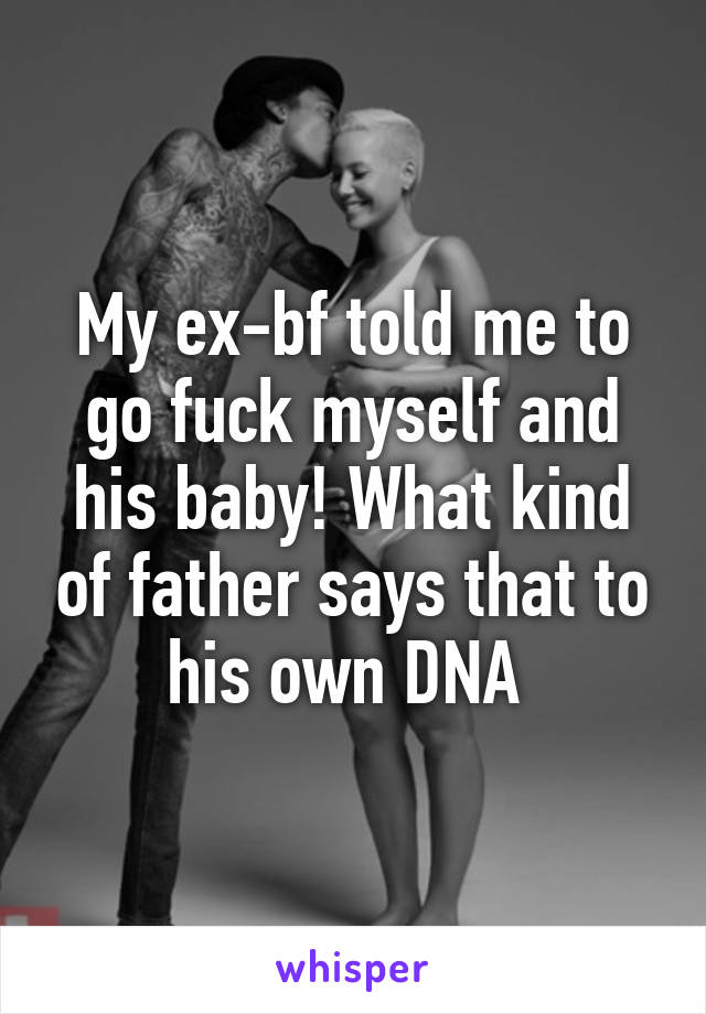 My ex-bf told me to go fuck myself and his baby! What kind of father says that to his own DNA 