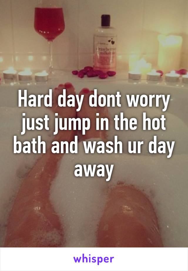 Hard day dont worry just jump in the hot bath and wash ur day away