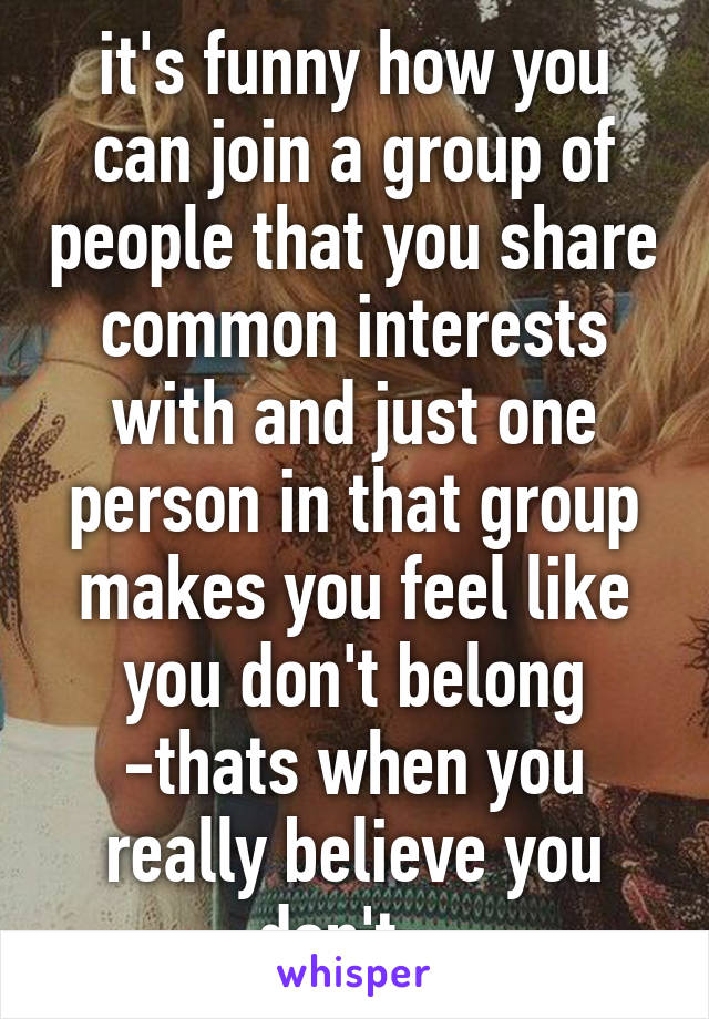 it's funny how you can join a group of people that you share common interests with and just one person in that group makes you feel like you don't belong -thats when you really believe you don't...