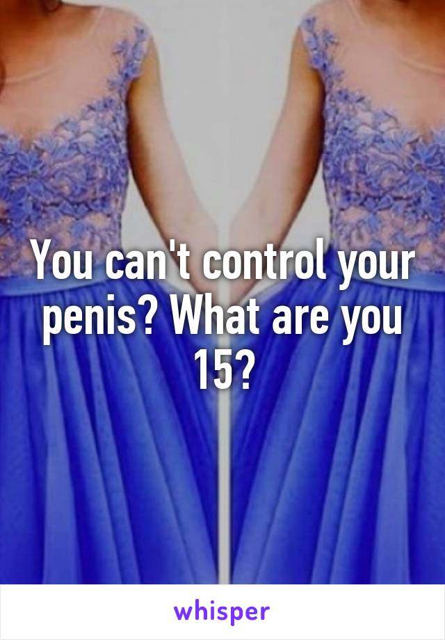 You can't control your penis? What are you 15?