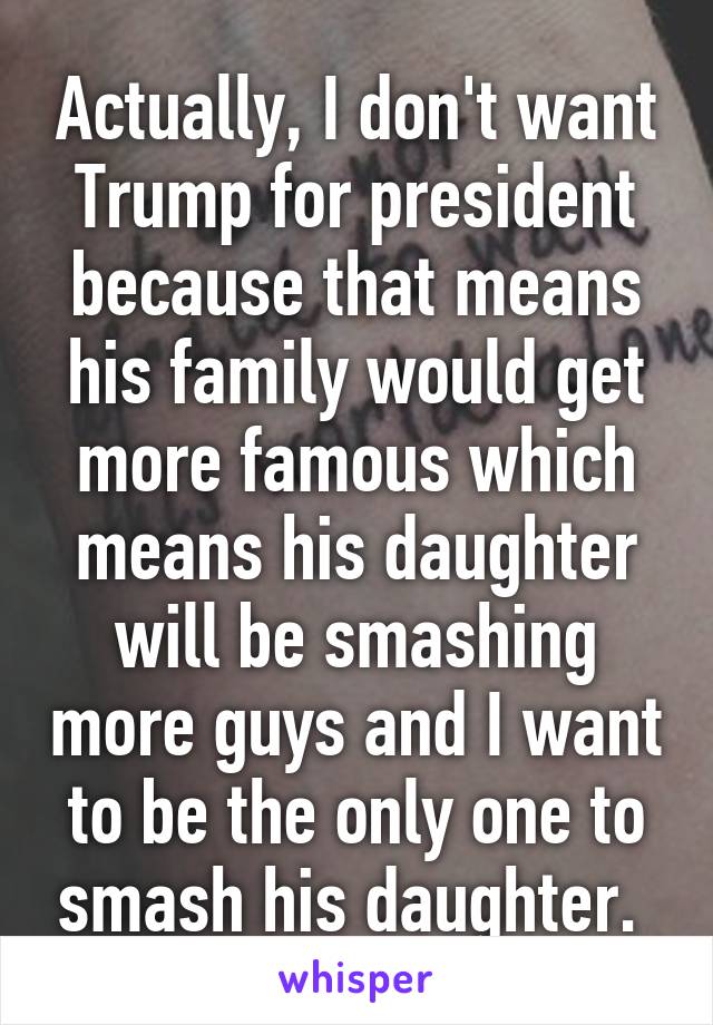 Actually, I don't want Trump for president because that means his family would get more famous which means his daughter will be smashing more guys and I want to be the only one to smash his daughter. 