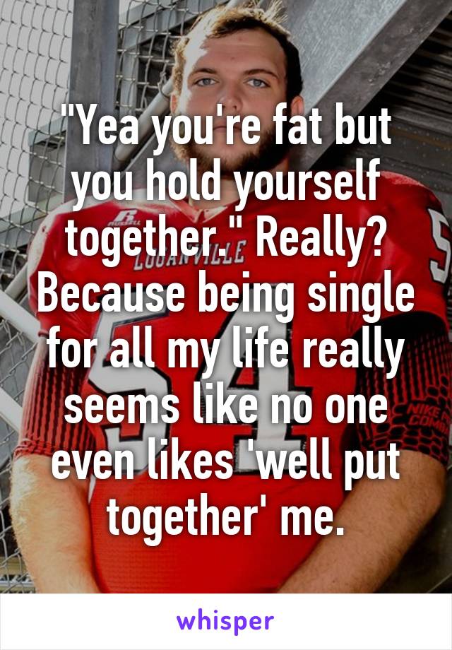 "Yea you're fat but you hold yourself together." Really? Because being single for all my life really seems like no one even likes 'well put together' me.