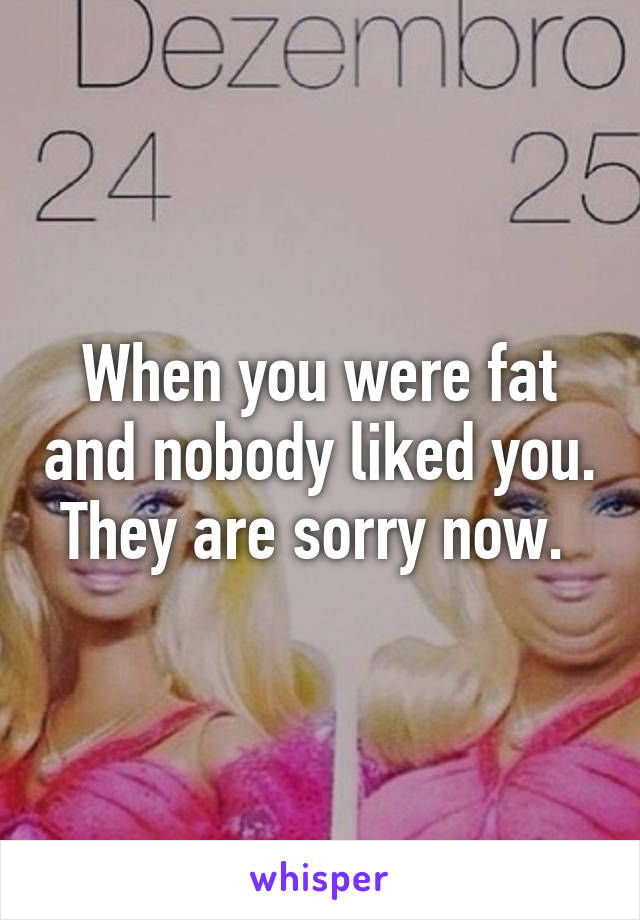 When you were fat and nobody liked you. They are sorry now. 