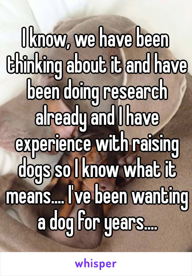 I know, we have been thinking about it and have been doing research already and I have experience with raising dogs so I know what it means.... I've been wanting a dog for years....