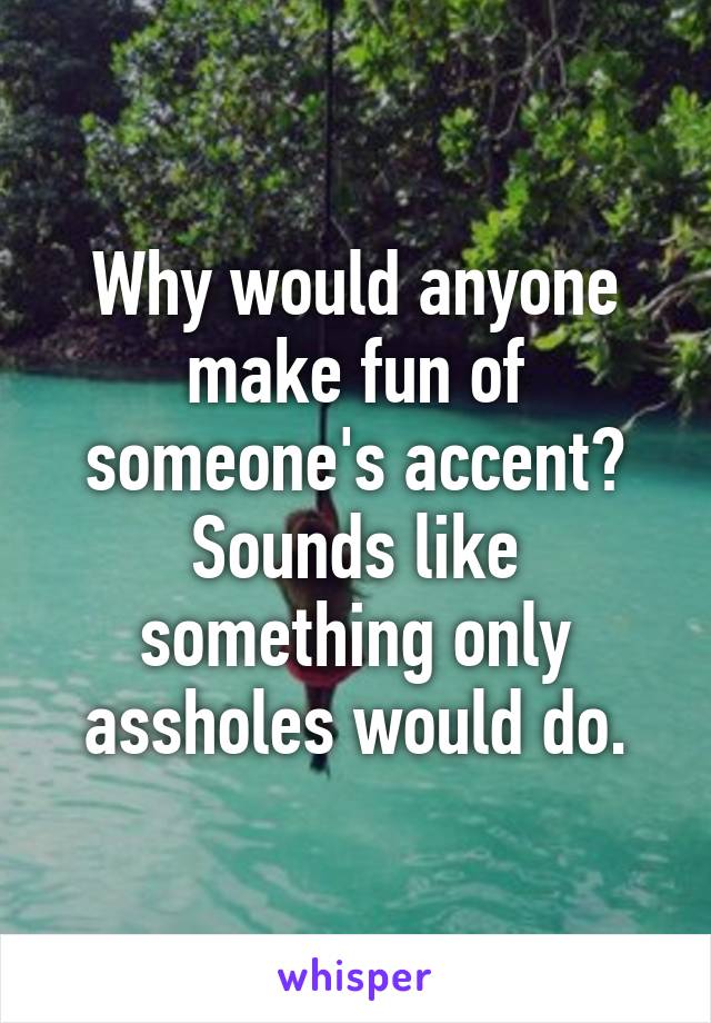 Why would anyone make fun of someone's accent? Sounds like something only assholes would do.