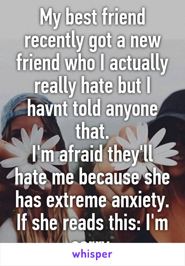 My best friend recently got a new friend who I actually really hate but I havnt told anyone that.
I'm afraid they'll hate me because she has extreme anxiety.
If she reads this: I'm sorry.