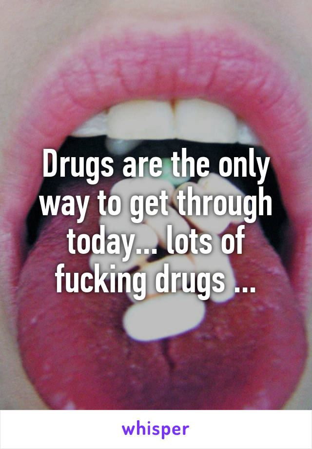 Drugs are the only way to get through today... lots of fucking drugs ...