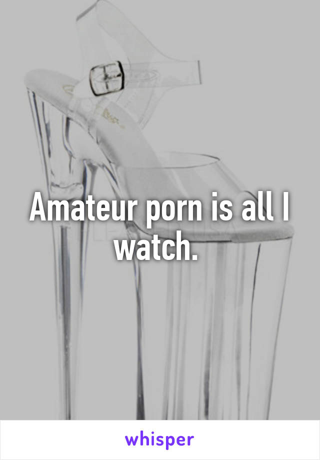 Amateur porn is all I watch. 