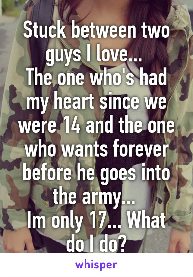 Stuck between two guys I love... 
The one who's had my heart since we were 14 and the one who wants forever before he goes into the army... 
Im only 17... What do I do?