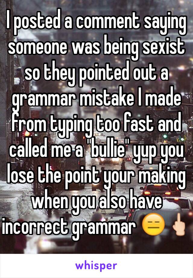 I posted a comment saying someone was being sexist so they pointed out a grammar mistake I made from typing too fast and called me a "bullie" yup you lose the point your making when you also have incorrect grammar 😑🖕🏻