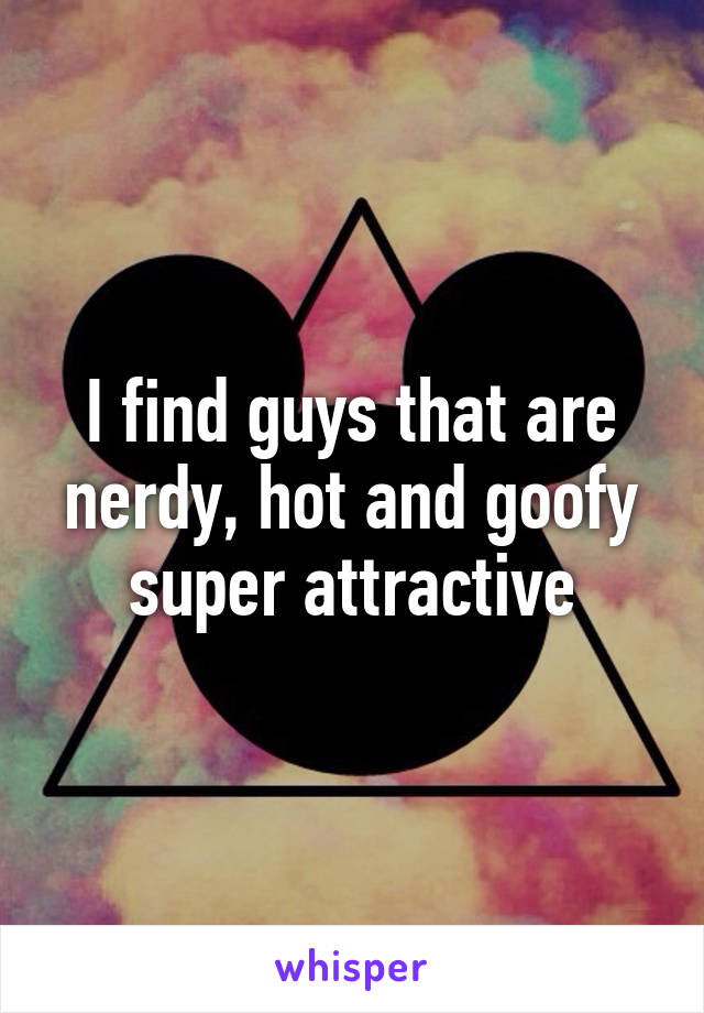 I find guys that are nerdy, hot and goofy super attractive