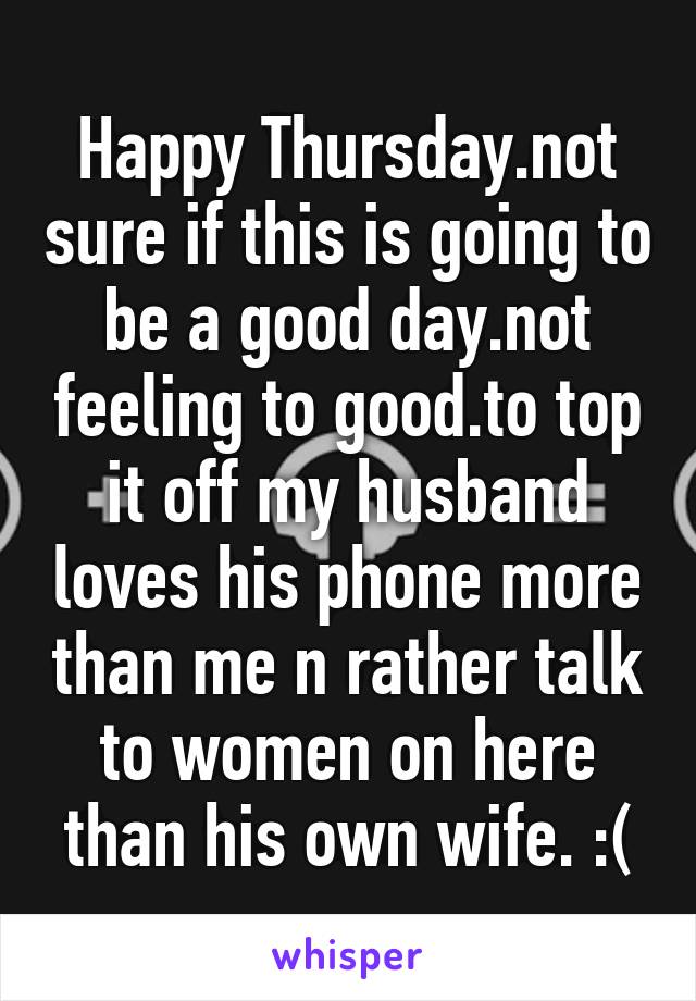 Happy Thursday.not sure if this is going to be a good day.not feeling to good.to top it off my husband loves his phone more than me n rather talk to women on here than his own wife. :(