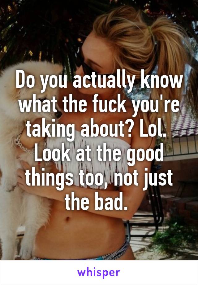 Do you actually know what the fuck you're taking about? Lol.  Look at the good things too, not just the bad. 