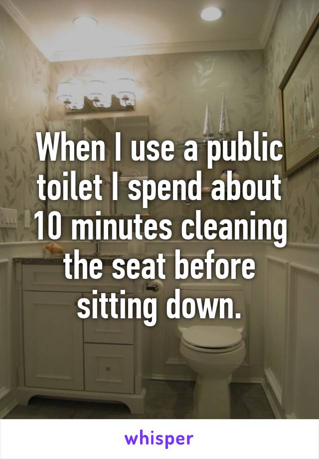 When I use a public toilet I spend about 10 minutes cleaning the seat before sitting down.