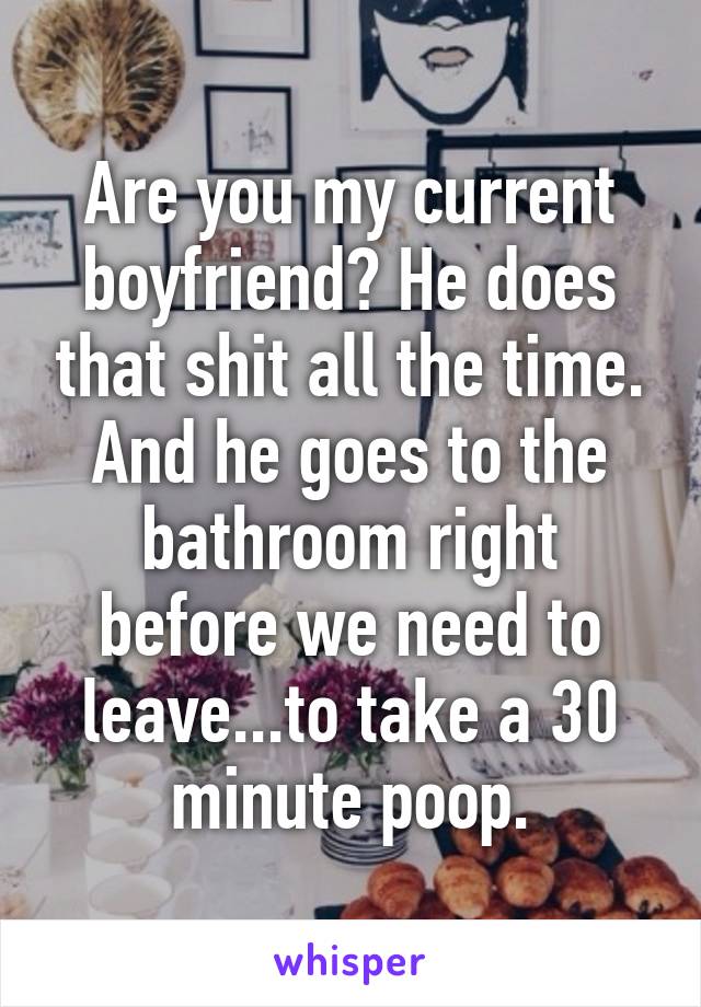 Are you my current boyfriend? He does that shit all the time. And he goes to the bathroom right before we need to leave...to take a 30 minute poop.