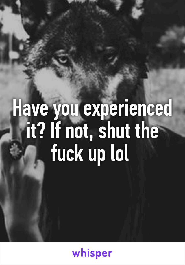 Have you experienced it? If not, shut the fuck up lol 