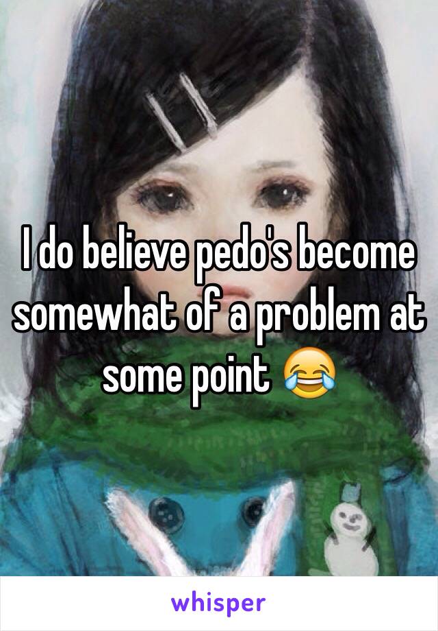 I do believe pedo's become somewhat of a problem at some point 😂