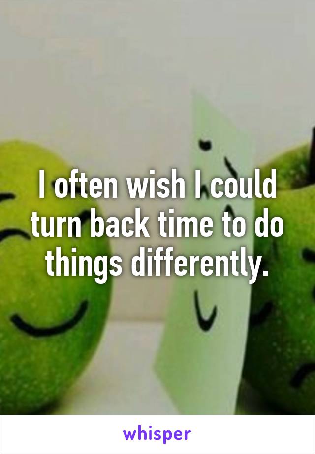 I often wish I could turn back time to do things differently.