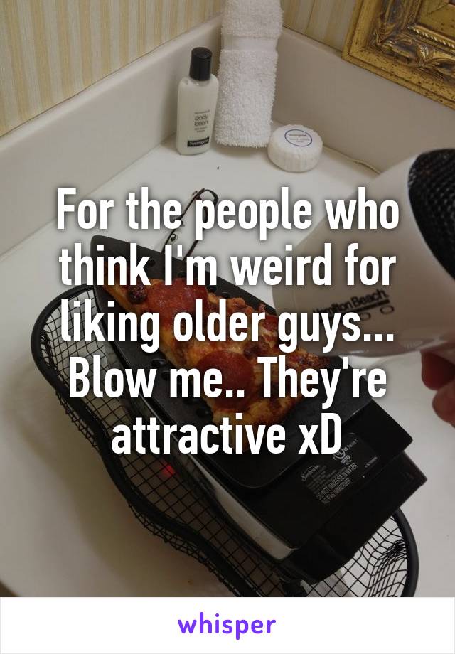 For the people who think I'm weird for liking older guys... Blow me.. They're attractive xD