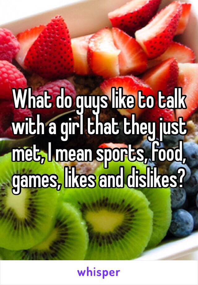 What do guys like to talk with a girl that they just met, I mean sports, food, games, likes and dislikes?