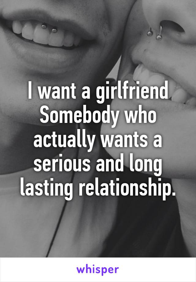 I want a girlfriend
Somebody who actually wants a serious and long lasting relationship.