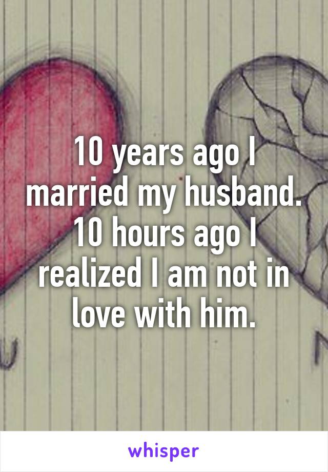 10 years ago I married my husband. 10 hours ago I realized I am not in love with him.