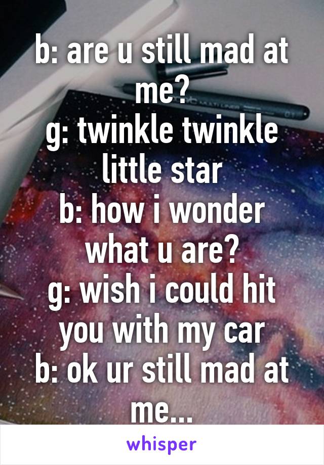 b: are u still mad at me?
g: twinkle twinkle little star
b: how i wonder what u are?
g: wish i could hit you with my car
b: ok ur still mad at me...